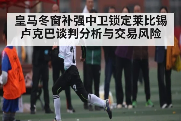 皇马冬窗补强中卫锁定莱比锡卢克巴谈判分析与交易风险