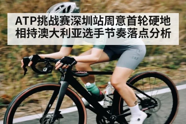 ATP挑战赛深圳站周意首轮硬地相持澳大利亚选手节奏落点分析
